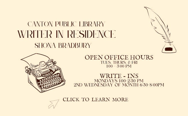 Canton Public Library Writer in Residence Shona Bradbury. Open Office Hours Tuesday, Thursday, and Friday 1:00 pm- 3:00pm. Write-Ins Mondays 1:00PM-2:30PM. 2nd Wednesday of the month 6:30-8:00PM. Click to learn more.